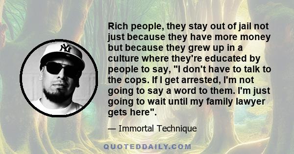 Rich people, they stay out of jail not just because they have more money but because they grew up in a culture where they're educated by people to say, I don't have to talk to the cops. If I get arrested, I'm not going