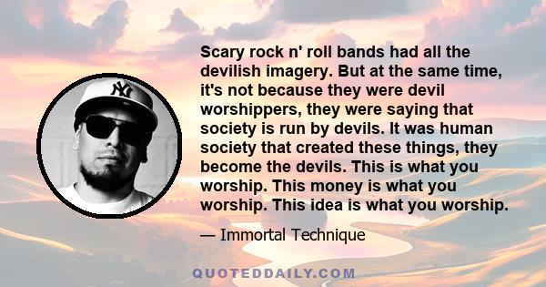 Scary rock n' roll bands had all the devilish imagery. But at the same time, it's not because they were devil worshippers, they were saying that society is run by devils. It was human society that created these things,