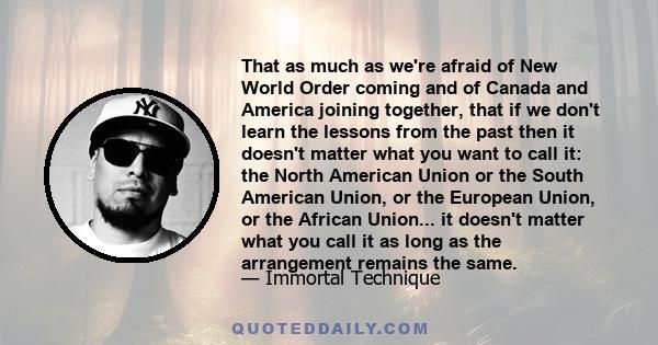 That as much as we're afraid of New World Order coming and of Canada and America joining together, that if we don't learn the lessons from the past then it doesn't matter what you want to call it: the North American