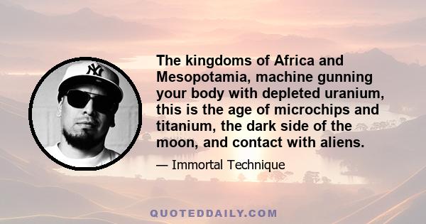 The kingdoms of Africa and Mesopotamia, machine gunning your body with depleted uranium, this is the age of microchips and titanium, the dark side of the moon, and contact with aliens.