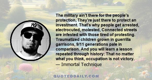 The military ain't there for the people's protection, They're just there to protect an investment. That's why people get arrested, electrocuted, molested, Connected streets are infested with those tired of protesting.