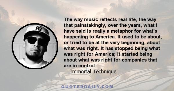 The way music reflects real life, the way that painstakingly, over the years, what I have said is really a metaphor for what's happening to America. It used to be about, or tried to be at the very beginning, about what