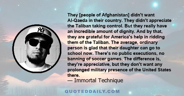 They [people of Afghanistan] didn't want Al-Qaeda in their country. They didn't appreciate the Taliban taking control. But they really have an incredible amount of dignity. And by that, they are grateful for America's