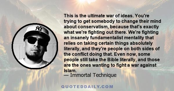 This is the ultimate war of ideas. You're trying to get somebody to change their mind about conservatism, because that's exactly what we're fighting out there. We're fighting an insanely fundamentalist mentality that