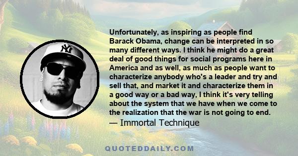 Unfortunately, as inspiring as people find Barack Obama, change can be interpreted in so many different ways. I think he might do a great deal of good things for social programs here in America and as well, as much as