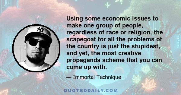 Using some economic issues to make one group of people, regardless of race or religion, the scapegoat for all the problems of the country is just the stupidest, and yet, the most creative propaganda scheme that you can