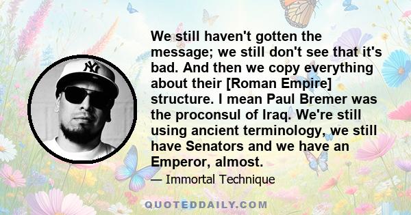 We still haven't gotten the message; we still don't see that it's bad. And then we copy everything about their [Roman Empire] structure. I mean Paul Bremer was the proconsul of Iraq. We're still using ancient