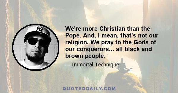 We're more Christian than the Pope. And, I mean, that's not our religion. We pray to the Gods of our conquerors... all black and brown people.