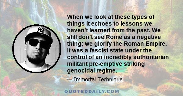 When we look at these types of things it echoes to lessons we haven't learned from the past. We still don't see Rome as a negative thing; we glorify the Roman Empire. It was a fascist state under the control of an