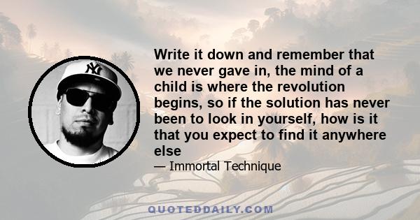 Write it down and remember that we never gave in, the mind of a child is where the revolution begins, so if the solution has never been to look in yourself, how is it that you expect to find it anywhere else