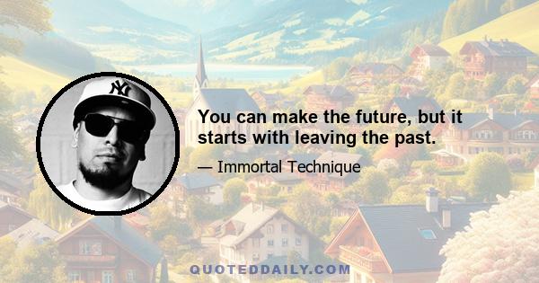 You can make the future, but it starts with leaving the past.