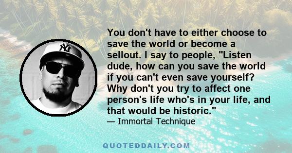 You don't have to either choose to save the world or become a sellout. I say to people, Listen dude, how can you save the world if you can't even save yourself? Why don't you try to affect one person's life who's in