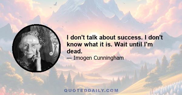 I don't talk about success. I don't know what it is. Wait until I'm dead.