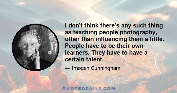 I don't think there's any such thing as teaching people photography, other than influencing them a little. People have to be their own learners. They have to have a certain talent.