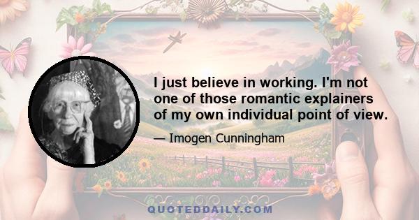 I just believe in working. I'm not one of those romantic explainers of my own individual point of view.