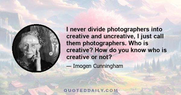 I never divide photographers into creative and uncreative, I just call them photographers. Who is creative? How do you know who is creative or not?