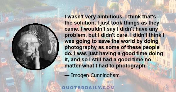 I wasn't very ambitious. I think that's the solution. I just took things as they came. I wouldn't say I didn't have any problem, but I didn't care. I didn't think I was going to save the world by doing photography as