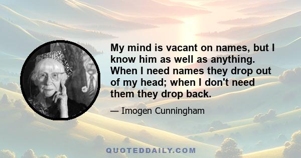 My mind is vacant on names, but I know him as well as anything. When I need names they drop out of my head; when I don't need them they drop back.