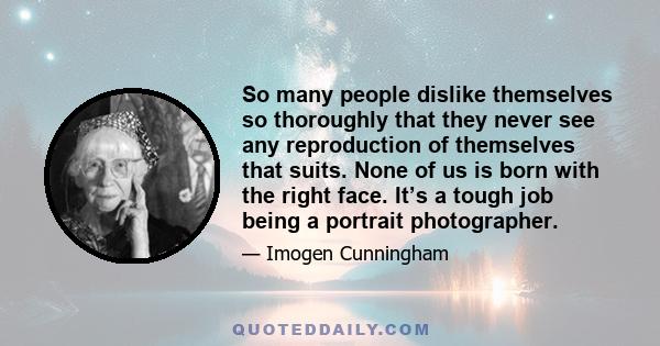 So many people dislike themselves so thoroughly that they never see any reproduction of themselves that suits. None of us is born with the right face. It’s a tough job being a portrait photographer.