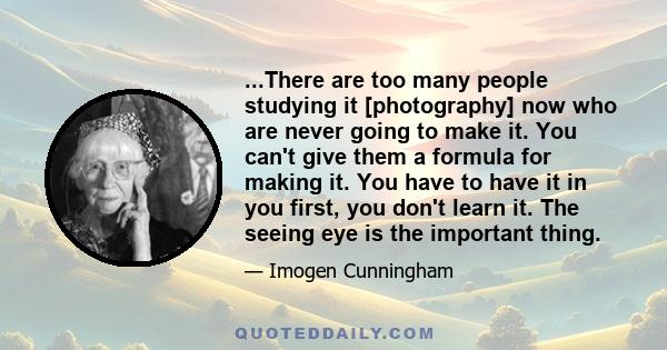 ...There are too many people studying it [photography] now who are never going to make it. You can't give them a formula for making it. You have to have it in you first, you don't learn it. The seeing eye is the