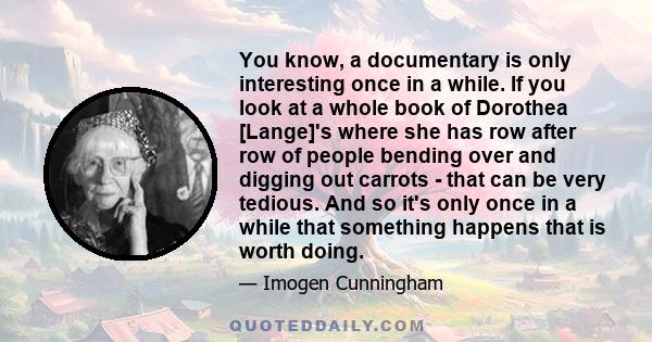 You know, a documentary is only interesting once in a while. If you look at a whole book of Dorothea [Lange]'s where she has row after row of people bending over and digging out carrots - that can be very tedious. And