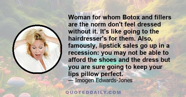 Woman for whom Botox and fillers are the norm don't feel dressed without it. It's like going to the hairdresser's for them. Also, famously, lipstick sales go up in a recession: you may not be able to afford the shoes