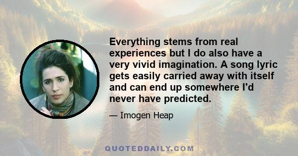 Everything stems from real experiences but I do also have a very vivid imagination. A song lyric gets easily carried away with itself and can end up somewhere I'd never have predicted.