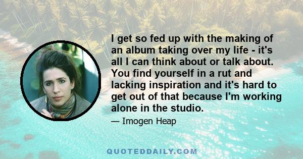 I get so fed up with the making of an album taking over my life - it's all I can think about or talk about. You find yourself in a rut and lacking inspiration and it's hard to get out of that because I'm working alone