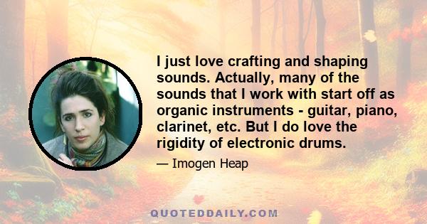 I just love crafting and shaping sounds. Actually, many of the sounds that I work with start off as organic instruments - guitar, piano, clarinet, etc. But I do love the rigidity of electronic drums.