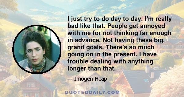 I just try to do day to day. I'm really bad like that. People get annoyed with me for not thinking far enough in advance. Not having these big, grand goals. There's so much going on in the present. I have trouble