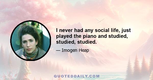 I never had any social life, just played the piano and studied, studied, studied.