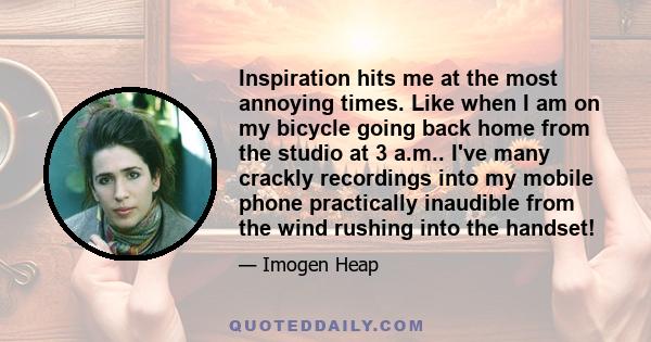 Inspiration hits me at the most annoying times. Like when I am on my bicycle going back home from the studio at 3 a.m.. I've many crackly recordings into my mobile phone practically inaudible from the wind rushing into