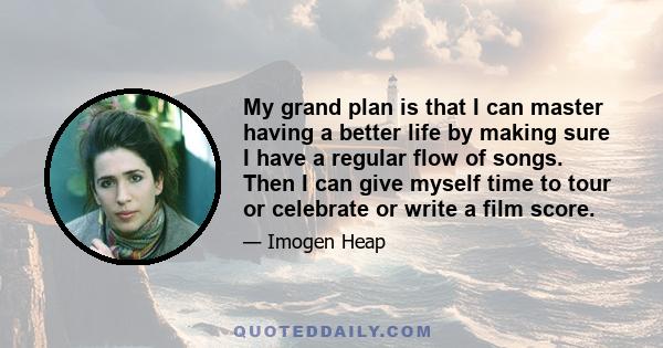 My grand plan is that I can master having a better life by making sure I have a regular flow of songs. Then I can give myself time to tour or celebrate or write a film score.