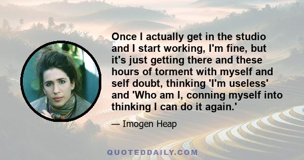 Once I actually get in the studio and I start working, I'm fine, but it's just getting there and these hours of torment with myself and self doubt, thinking 'I'm useless' and 'Who am I, conning myself into thinking I