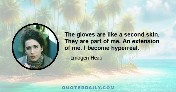 The gloves are like a second skin. They are part of me. An extension of me. I become hyperreal.