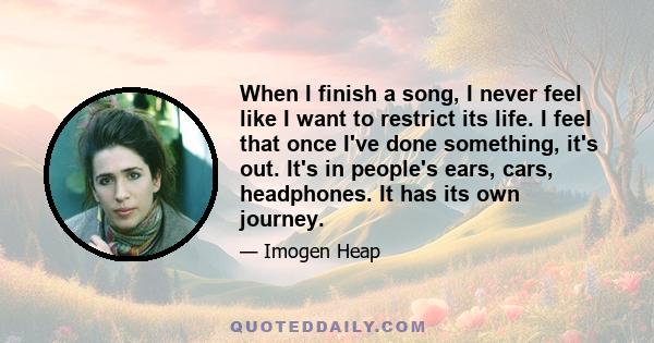 When I finish a song, I never feel like I want to restrict its life. I feel that once I've done something, it's out. It's in people's ears, cars, headphones. It has its own journey.