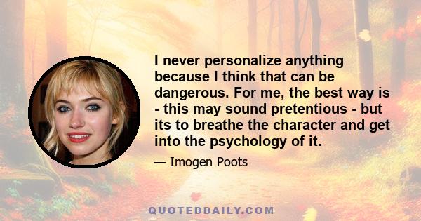 I never personalize anything because I think that can be dangerous. For me, the best way is - this may sound pretentious - but its to breathe the character and get into the psychology of it.