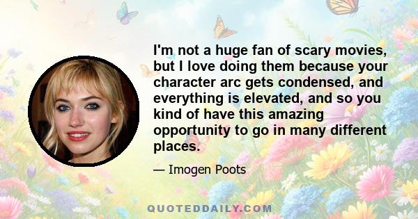 I'm not a huge fan of scary movies, but I love doing them because your character arc gets condensed, and everything is elevated, and so you kind of have this amazing opportunity to go in many different places.