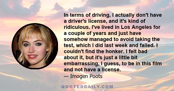 In terms of driving, I actually don't have a driver's license, and it's kind of ridiculous. I've lived in Los Angeles for a couple of years and just have somehow managed to avoid taking the test, which I did last week