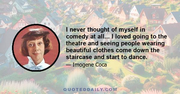 I never thought of myself in comedy at all... I loved going to the theatre and seeing people wearing beautiful clothes come down the staircase and start to dance.