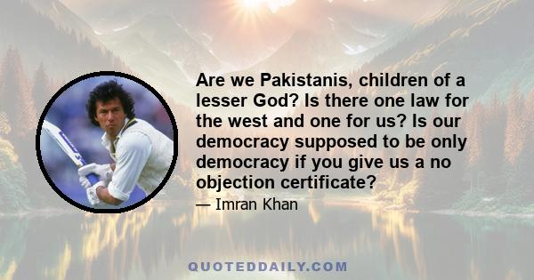 Are we Pakistanis, children of a lesser God? Is there one law for the west and one for us? Is our democracy supposed to be only democracy if you give us a no objection certificate?