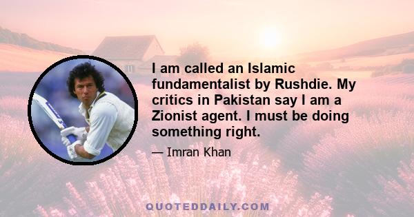 I am called an Islamic fundamentalist by Rushdie. My critics in Pakistan say I am a Zionist agent. I must be doing something right.