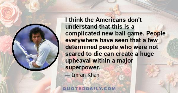 I think the Americans don't understand that this is a complicated new ball game. People everywhere have seen that a few determined people who were not scared to die can create a huge upheaval within a major superpower.