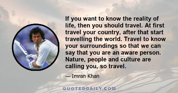 If you want to know the reality of life, then you should travel. At first travel your country, after that start travelling the world. Travel to know your surroundings so that we can say that you are an aware person.