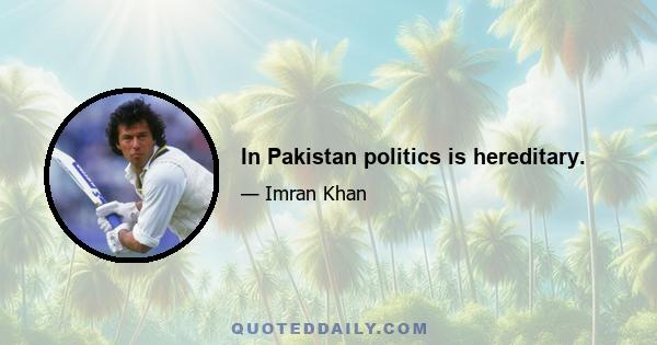 In Pakistan politics is hereditary.