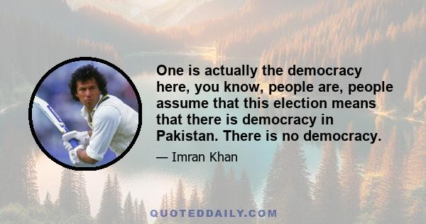 One is actually the democracy here, you know, people are, people assume that this election means that there is democracy in Pakistan. There is no democracy.