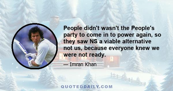 People didn't wasn't the People's party to come in to power again, so they saw NS a viable alternative not us, because everyone knew we were not ready.