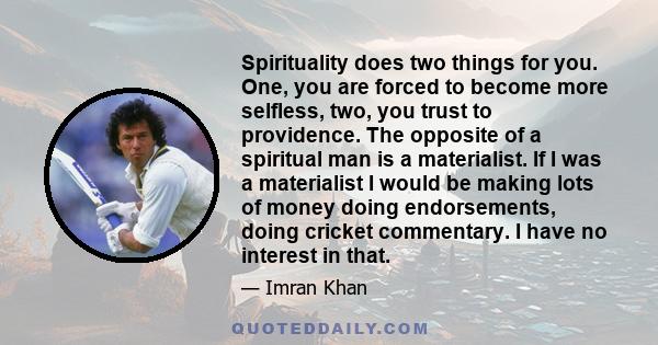 Spirituality does two things for you. One, you are forced to become more selfless, two, you trust to providence. The opposite of a spiritual man is a materialist. If I was a materialist I would be making lots of money