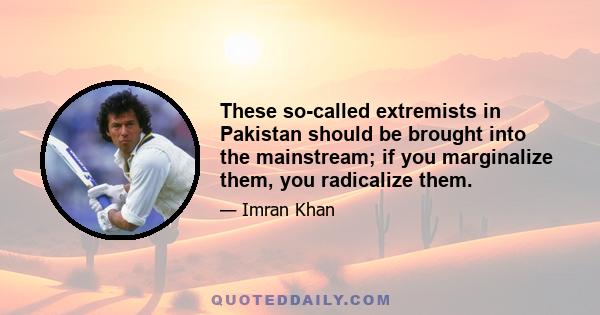 These so-called extremists in Pakistan should be brought into the mainstream; if you marginalize them, you radicalize them.