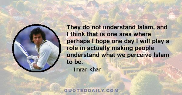 They do not understand Islam, and I think that is one area where perhaps I hope one day I will play a role in actually making people understand what we perceive Islam to be.